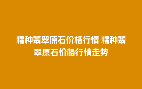 糯种翡翠原石价格行情 糯种翡翠原石价格行情走势