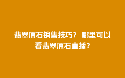 翡翠原石销售技巧？ 哪里可以看翡翠原石直播？