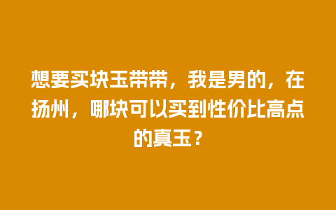 想要买块玉带带，我是男的，在扬州，哪块可以买到性价比高点的真玉？