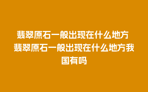 翡翠原石一般出现在什么地方 翡翠原石一般出现在什么地方我国有吗