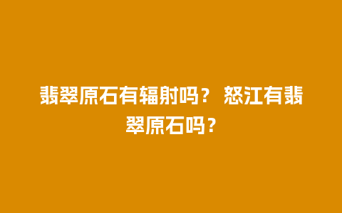 翡翠原石有辐射吗？ 怒江有翡翠原石吗？