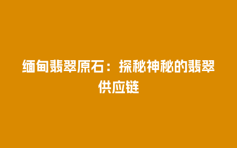 缅甸翡翠原石：探秘神秘的翡翠供应链