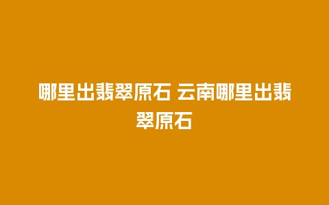 哪里出翡翠原石 云南哪里出翡翠原石
