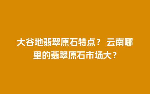 大谷地翡翠原石特点？ 云南哪里的翡翠原石市场大？