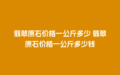 翡翠原石价格一公斤多少 翡翠原石价格一公斤多少钱