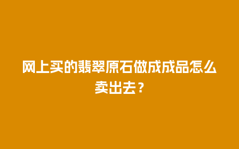 网上买的翡翠原石做成成品怎么卖出去？