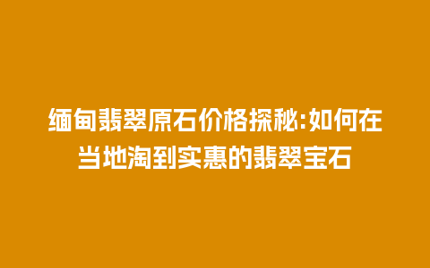 缅甸翡翠原石价格探秘:如何在当地淘到实惠的翡翠宝石