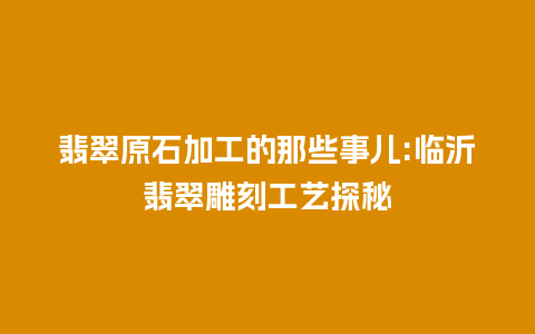 翡翠原石加工的那些事儿:临沂翡翠雕刻工艺探秘