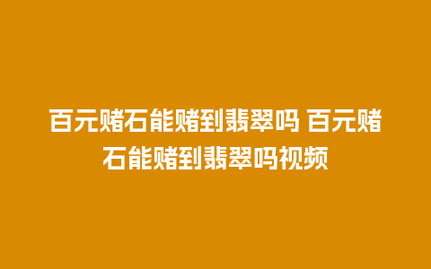 百元赌石能赌到翡翠吗 百元赌石能赌到翡翠吗视频