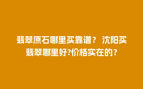 翡翠原石哪里买靠谱？ 沈阳买翡翠哪里好?价格实在的？