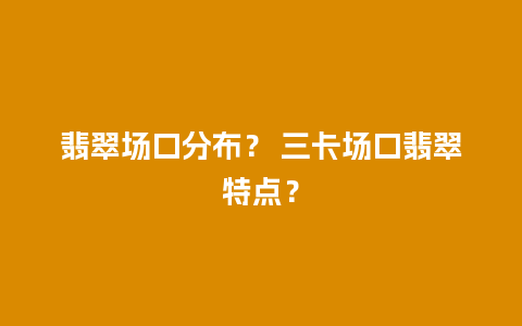 翡翠场口分布？ 三卡场口翡翠特点？