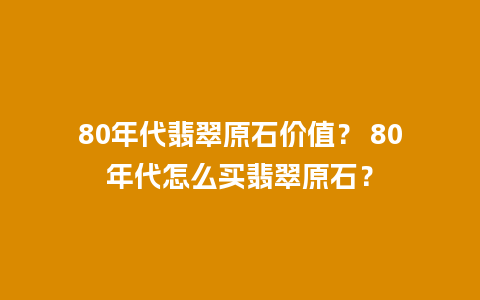 80年代翡翠原石价值？ 80年代怎么买翡翠原石？