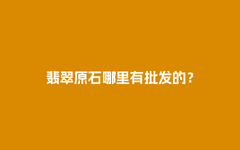 翡翠原石哪里有批发的？