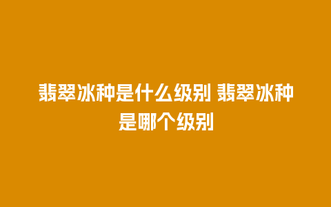 翡翠冰种是什么级别 翡翠冰种是哪个级别