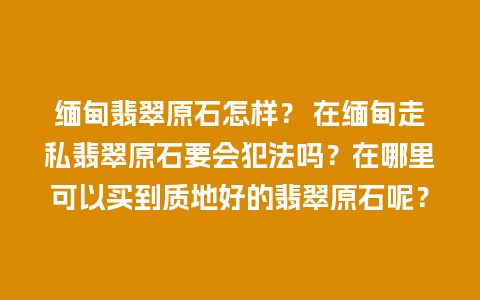 缅甸翡翠原石怎样？ 在缅甸走私翡翠原石要会犯法吗？在哪里可以买到质地好的翡翠原石呢？