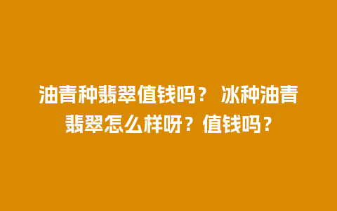 油青种翡翠值钱吗？ 冰种油青翡翠怎么样呀？值钱吗？