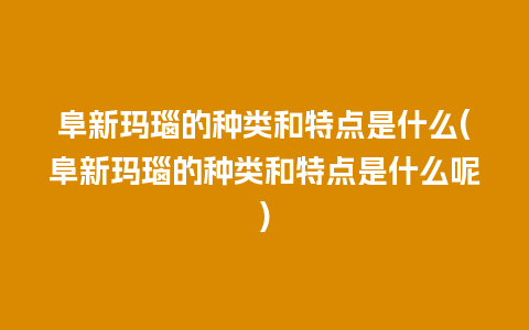 阜新玛瑙的种类和特点是什么(阜新玛瑙的种类和特点是什么呢)