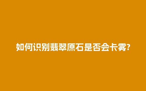 如何识别翡翠原石是否会卡雾?