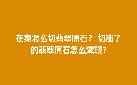 在家怎么切翡翠原石？ 切涨了的翡翠原石怎么变现？