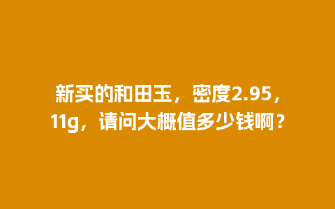 新买的和田玉，密度2.95，11g，请问大概值多少钱啊？