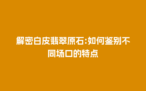 解密白皮翡翠原石:如何鉴别不同场口的特点