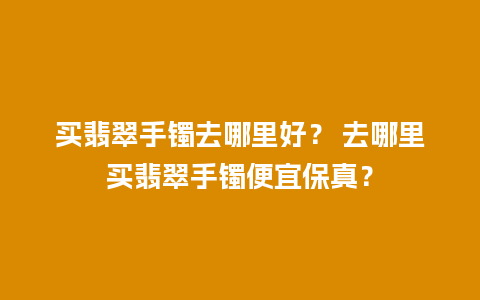 买翡翠手镯去哪里好？ 去哪里买翡翠手镯便宜保真？