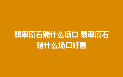 翡翠原石赌什么场口 翡翠原石赌什么场口好看