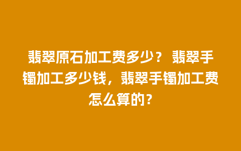 翡翠原石加工费多少？ 翡翠手镯加工多少钱，翡翠手镯加工费怎么算的？