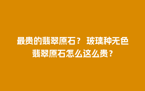 最贵的翡翠原石？ 玻璃种无色翡翠原石怎么这么贵？