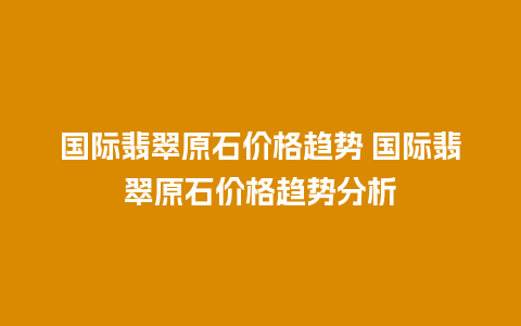 国际翡翠原石价格趋势 国际翡翠原石价格趋势分析
