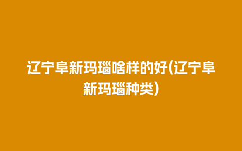 辽宁阜新玛瑙啥样的好(辽宁阜新玛瑙种类)