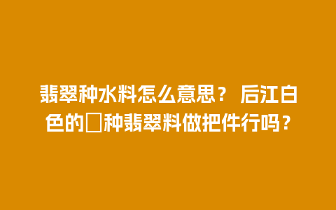 翡翠种水料怎么意思？ 后江白色的嫰种翡翠料做把件行吗？
