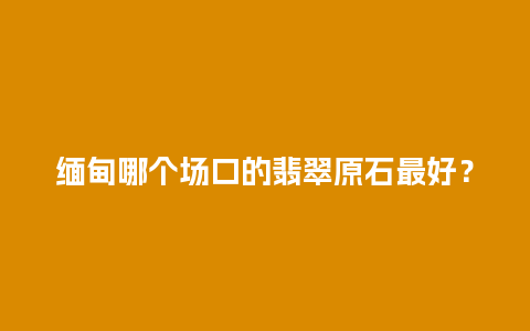 缅甸哪个场口的翡翠原石最好？