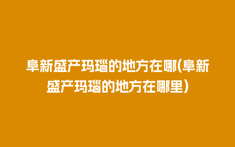 阜新盛产玛瑙的地方在哪(阜新盛产玛瑙的地方在哪里)