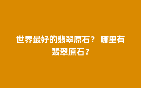 世界最好的翡翠原石？ 哪里有翡翠原石？