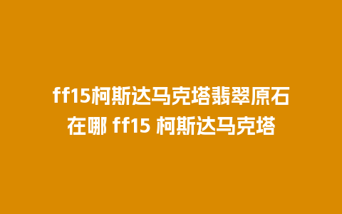 ff15柯斯达马克塔翡翠原石在哪 ff15 柯斯达马克塔