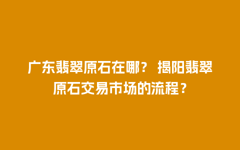 广东翡翠原石在哪？ 揭阳翡翠原石交易市场的流程？