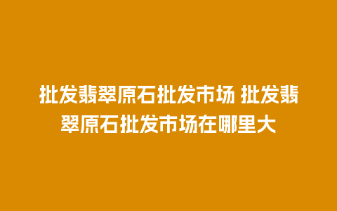 批发翡翠原石批发市场 批发翡翠原石批发市场在哪里大