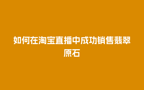 如何在淘宝直播中成功销售翡翠原石