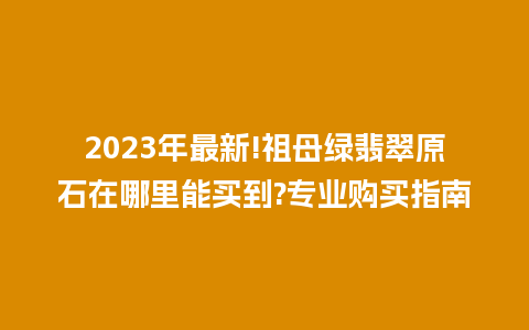 2023年最新!祖母绿翡翠原石在哪里能买到?专业购买指南