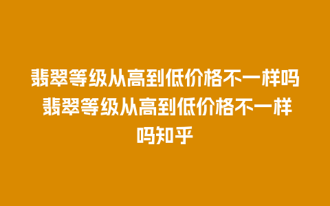 翡翠等级从高到低价格不一样吗 翡翠等级从高到低价格不一样吗知乎