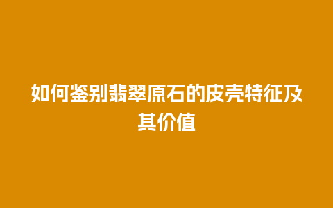 如何鉴别翡翠原石的皮壳特征及其价值