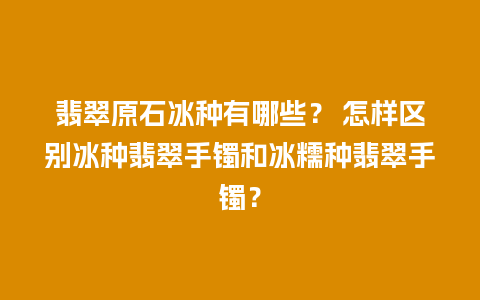 翡翠原石冰种有哪些？ 怎样区别冰种翡翠手镯和冰糯种翡翠手镯？