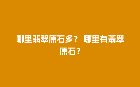 哪里翡翠原石多？ 哪里有翡翠原石？