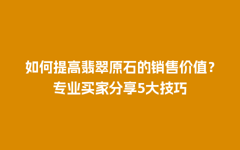 如何提高翡翠原石的销售价值？专业买家分享5大技巧