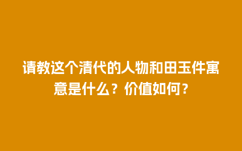 请教这个清代的人物和田玉件寓意是什么？价值如何？