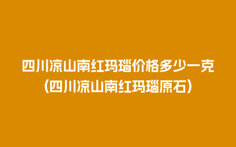 四川凉山南红玛瑙价格多少一克(四川凉山南红玛瑙原石)