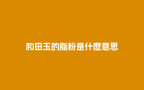 和田玉的脂粉是什麽意思