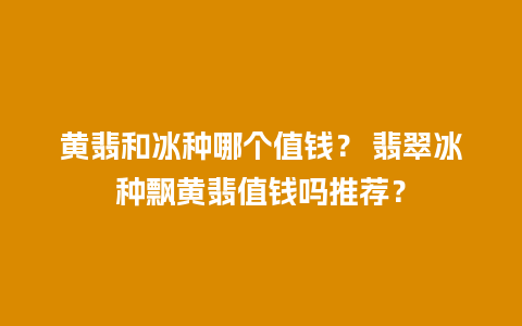 黄翡和冰种哪个值钱？ 翡翠冰种飘黄翡值钱吗推荐？