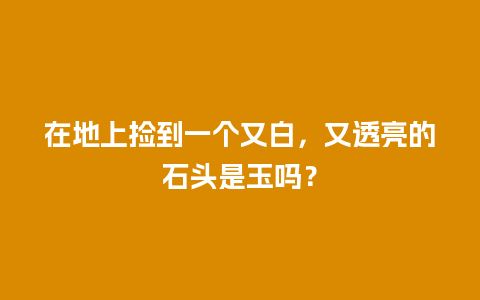 在地上捡到一个又白，又透亮的石头是玉吗？